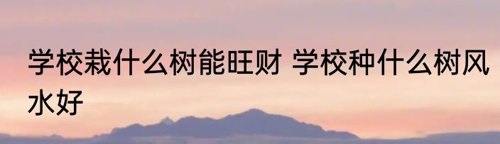 学校栽什么树能旺财 学校种什么树风水好