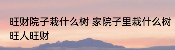 旺财院子栽什么树 家院子里栽什么树旺人旺财