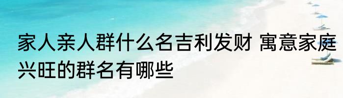 家人亲人群什么名吉利发财 寓意家庭兴旺的群名有哪些