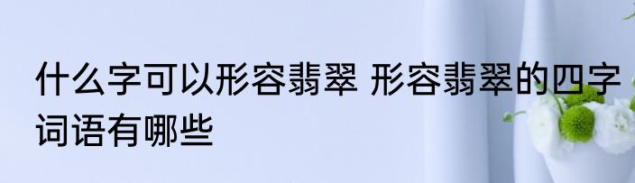 什么字可以形容翡翠 形容翡翠的四字词语有哪些