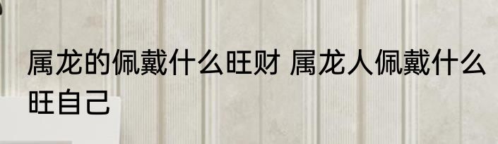 属龙的佩戴什么旺财 属龙人佩戴什么旺自己