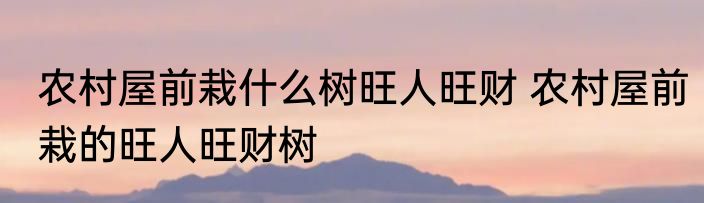 农村屋前栽什么树旺人旺财 农村屋前栽的旺人旺财树