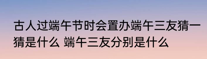古人过端午节时会置办端午三友猜一猜是什么 端午三友分别是什么
