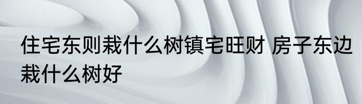 住宅东则栽什么树镇宅旺财 房子东边栽什么树好