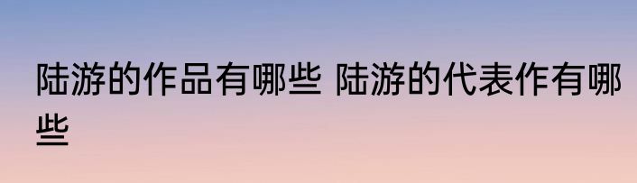 陆游的作品有哪些 陆游的代表作有哪些