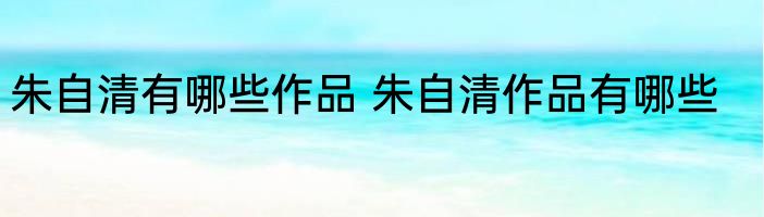 朱自清有哪些作品 朱自清作品有哪些