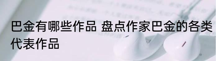 巴金有哪些作品 盘点作家巴金的各类代表作品