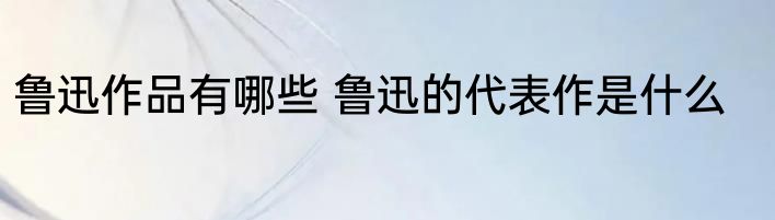 鲁迅作品有哪些 鲁迅的代表作是什么