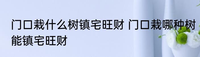 门口栽什么树镇宅旺财 门口栽哪种树能镇宅旺财