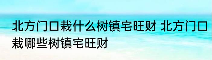 北方门口栽什么树镇宅旺财 北方门口栽哪些树镇宅旺财