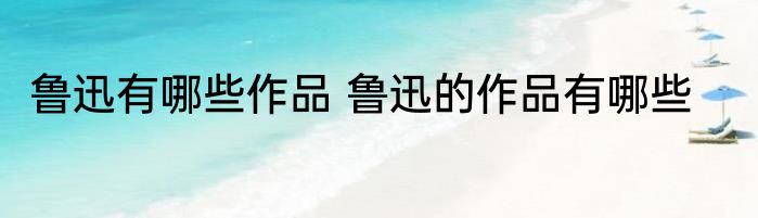 鲁迅有哪些作品 鲁迅的作品有哪些