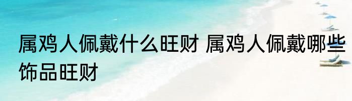 属鸡人佩戴什么旺财 属鸡人佩戴哪些饰品旺财