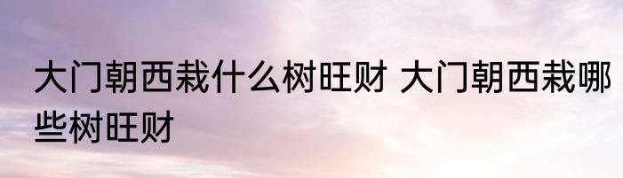 大门朝西栽什么树旺财 大门朝西栽哪些树旺财