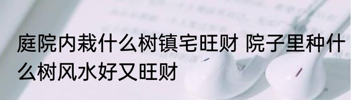 庭院内栽什么树镇宅旺财 院子里种什么树风水好又旺财