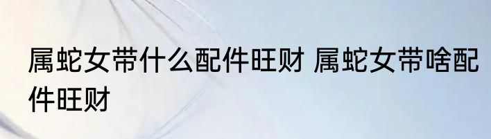 属蛇女带什么配件旺财 属蛇女带啥配件旺财