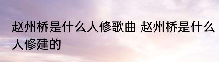 赵州桥是什么人修歌曲 赵州桥是什么人修建的