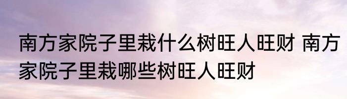 南方家院子里栽什么树旺人旺财 南方家院子里栽哪些树旺人旺财