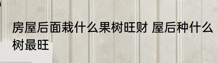 房屋后面栽什么果树旺财 屋后种什么树最旺