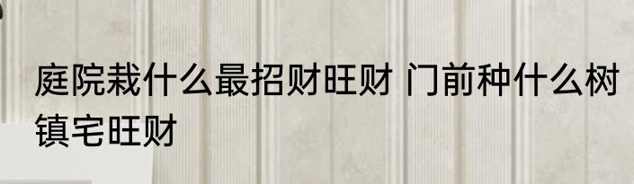 庭院栽什么最招财旺财 门前种什么树镇宅旺财