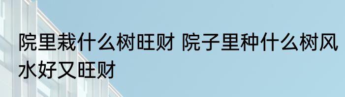 院里栽什么树旺财 院子里种什么树风水好又旺财