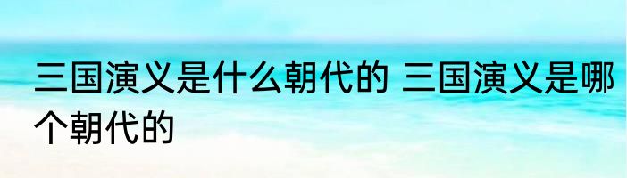 三国演义是什么朝代的 三国演义是哪个朝代的