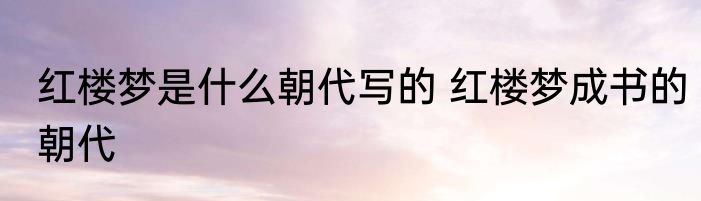 红楼梦是什么朝代写的 红楼梦成书的朝代