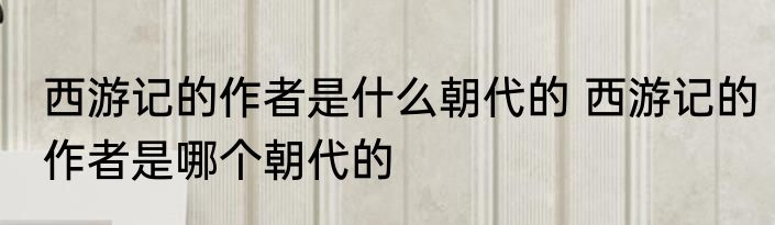 西游记的作者是什么朝代的 西游记的作者是哪个朝代的