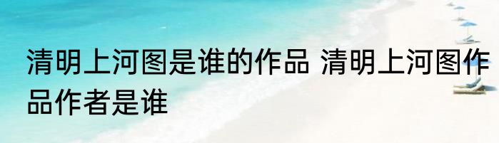 清明上河图是谁的作品 清明上河图作品作者是谁