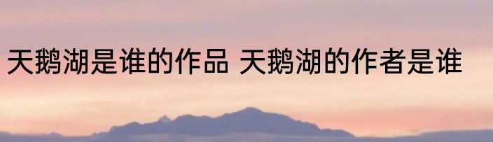 天鹅湖是谁的作品 天鹅湖的作者是谁