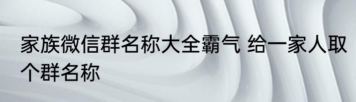 家族微信群名称大全霸气 给一家人取个群名称
