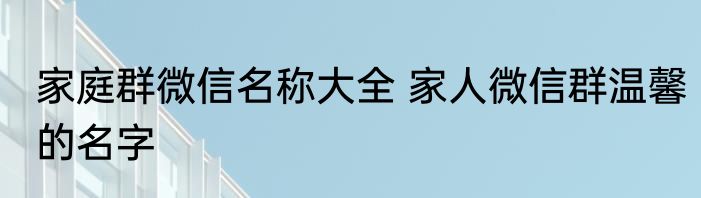 家庭群微信名称大全 家人微信群温馨的名字