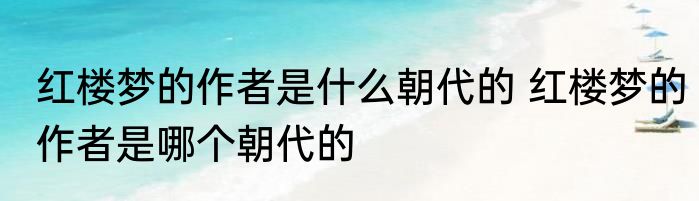 红楼梦的作者是什么朝代的 红楼梦的作者是哪个朝代的