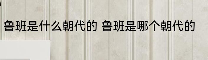 鲁班是什么朝代的 鲁班是哪个朝代的