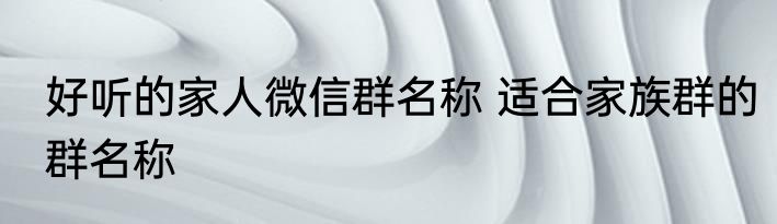 好听的家人微信群名称 适合家族群的群名称