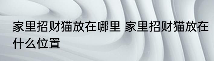 家里招财猫放在哪里 家里招财猫放在什么位置