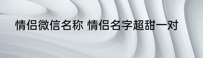 情侣微信名称 情侣名字超甜一对