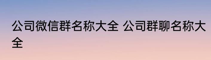 公司微信群名称大全 公司群聊名称大全