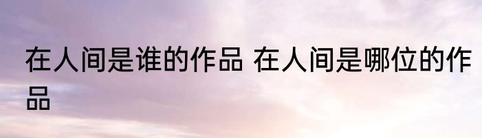 在人间是谁的作品 在人间是哪位的作品