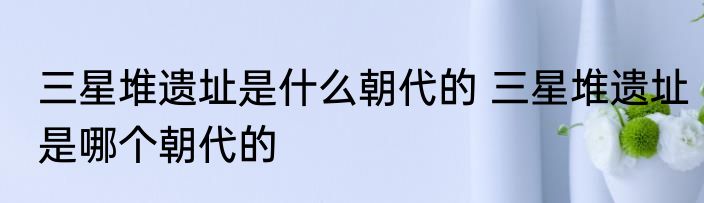 三星堆遗址是什么朝代的 三星堆遗址是哪个朝代的
