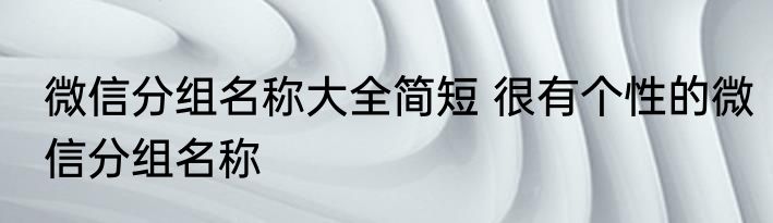 微信分组名称大全简短 很有个性的微信分组名称