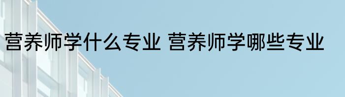 营养师学什么专业 营养师学哪些专业