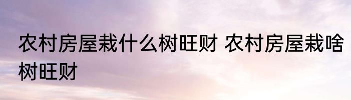 农村房屋栽什么树旺财 农村房屋栽啥树旺财