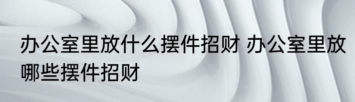 办公室里放什么摆件招财 办公室里放哪些摆件招财
