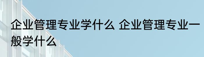企业管理专业学什么 企业管理专业一般学什么