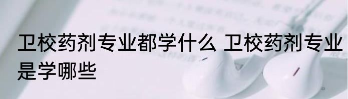 卫校药剂专业都学什么 卫校药剂专业是学哪些