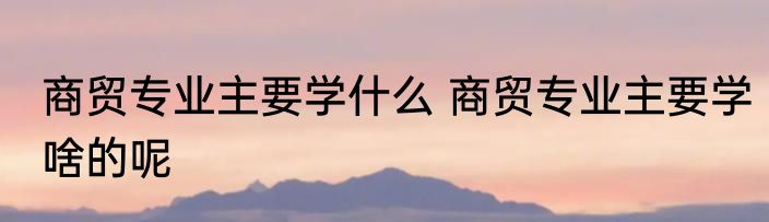 商贸专业主要学什么 商贸专业主要学啥的呢