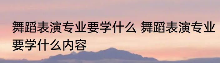 舞蹈表演专业要学什么 舞蹈表演专业要学什么内容