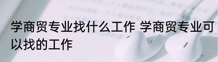 学商贸专业找什么工作 学商贸专业可以找的工作
