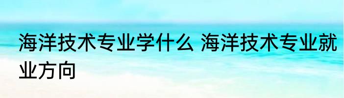 海洋技术专业学什么 海洋技术专业就业方向