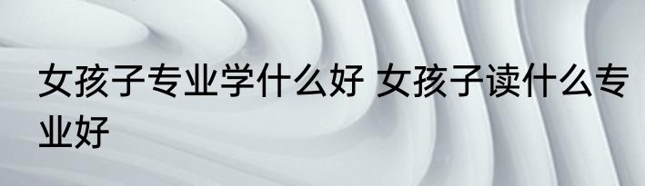 女孩子专业学什么好 女孩子读什么专业好
